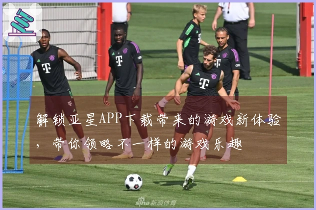 解锁亚星APP下载带来的游戏新体验，带你领略不一样的游戏乐趣