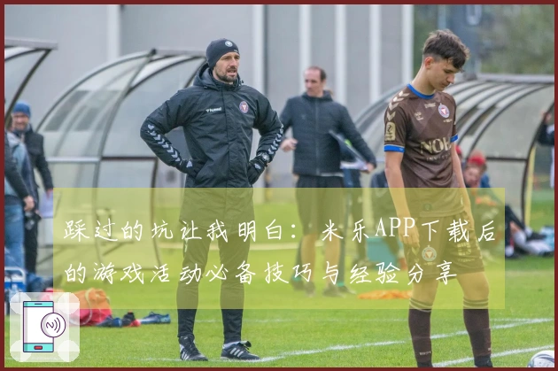 踩过的坑让我明白：米乐APP下载后的游戏活动必备技巧与经验分享