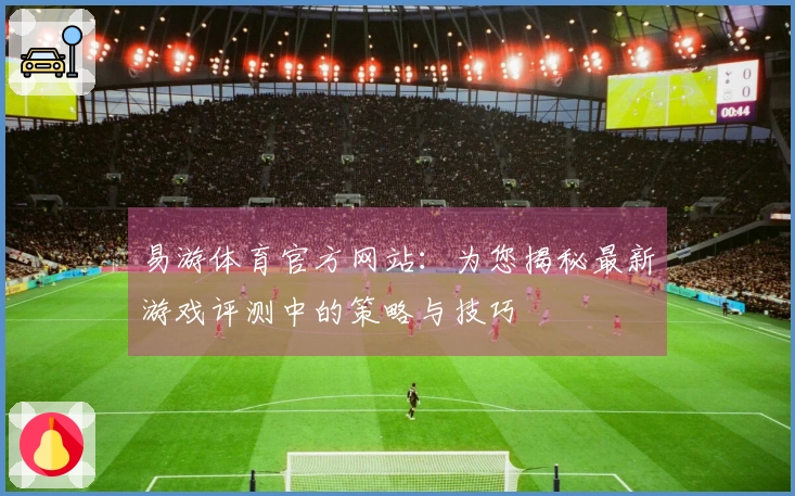 易游体育官方网站：为您揭秘最新游戏评测中的策略与技巧
