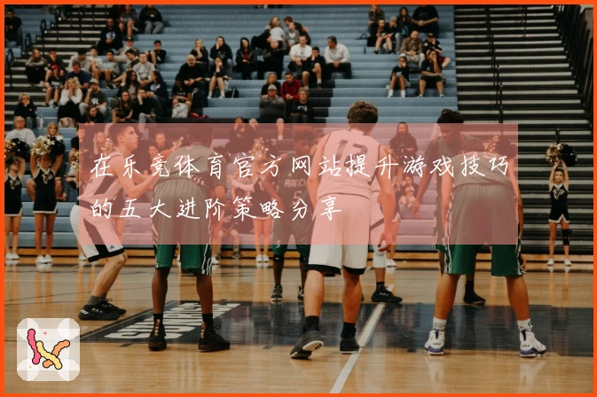 在乐竞体育官方网站提升游戏技巧的五大进阶策略分享