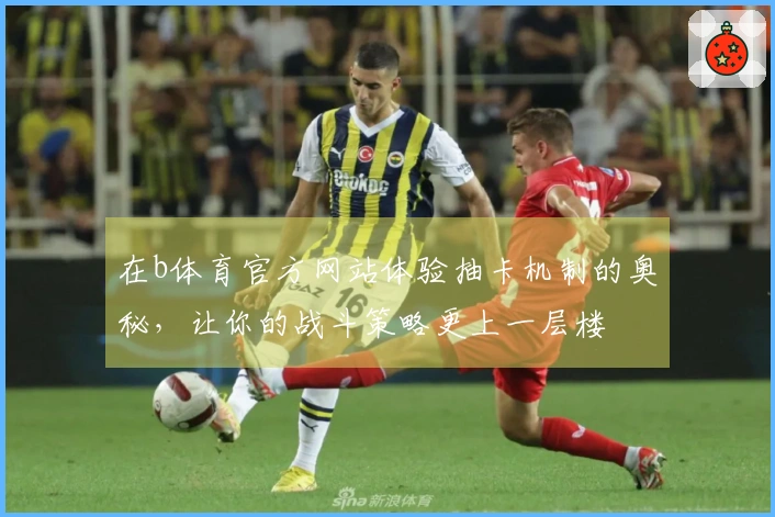 在b体育官方网站体验抽卡机制的奥秘，让你的战斗策略更上一层楼