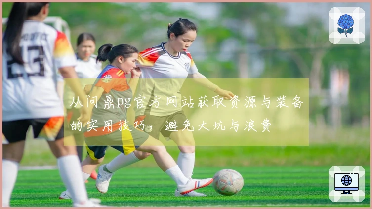 从问鼎pg官方网站获取资源与装备的实用技巧，避免大坑与浪费
