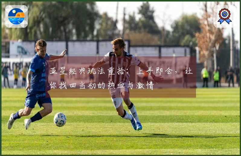 亚星经典玩法重拾：上手即会，让你找回当初的热血与激情